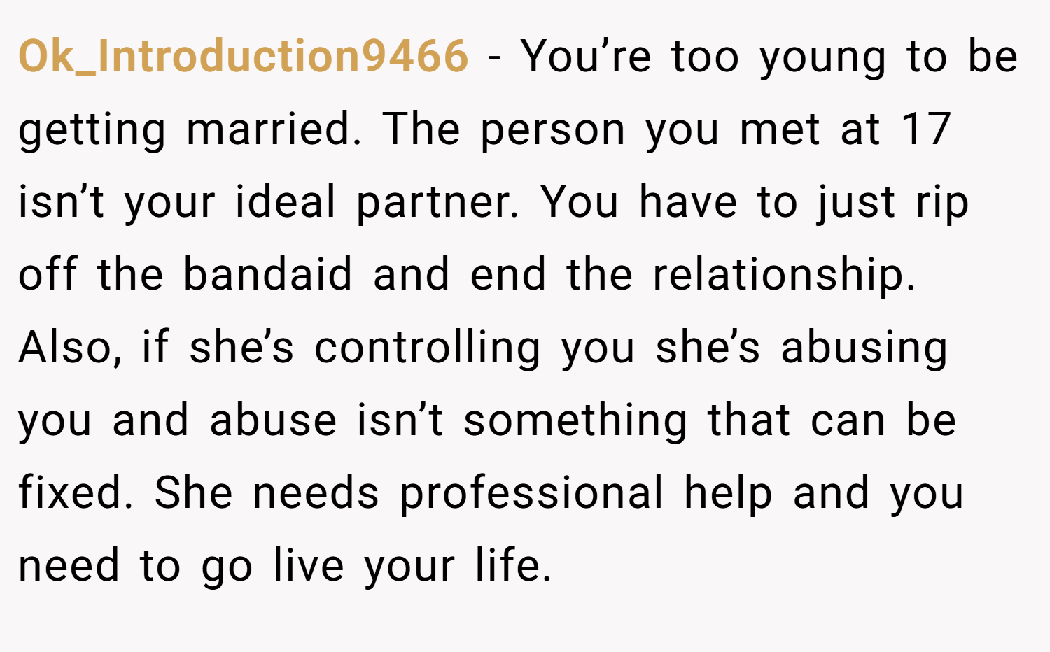 Ok_Introduction9466 − You’re too young to be getting married. The person you met at 17 isn’t your ideal partner. You have to just rip off the bandaid and end the relationship. Also, if she’s controlling you she’s abusing you and abuse isn’t something that can be fixed. She needs professional help and you need to go live your life.