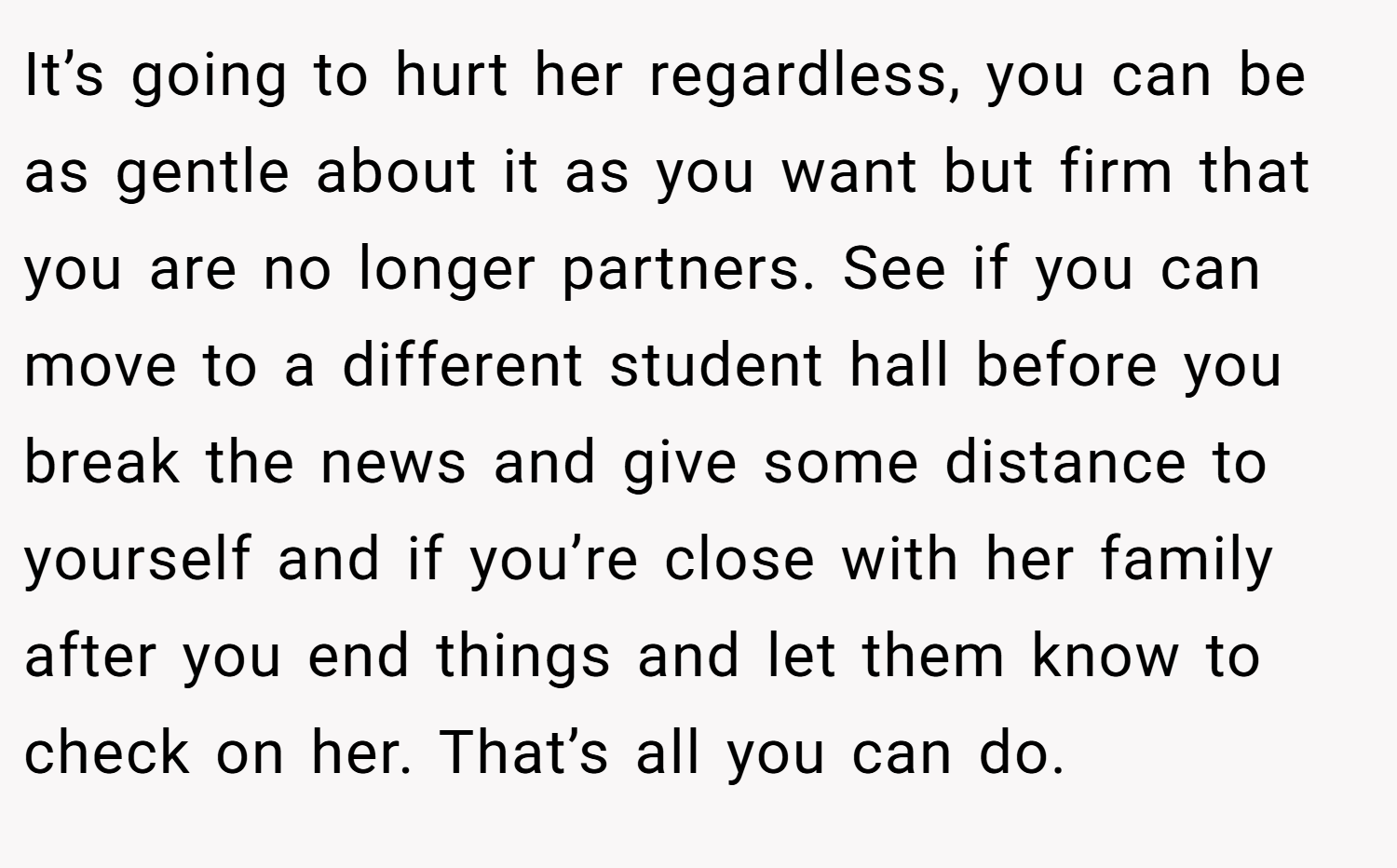 It’s going to hurt her regardless, you can be as gentle about it as you want but firm that you are no longer partners. See if you can move to a different student hall before you break the news and give some distance to yourself and if you’re close with her family after you end things and let them know to check on her. That’s all you can do.