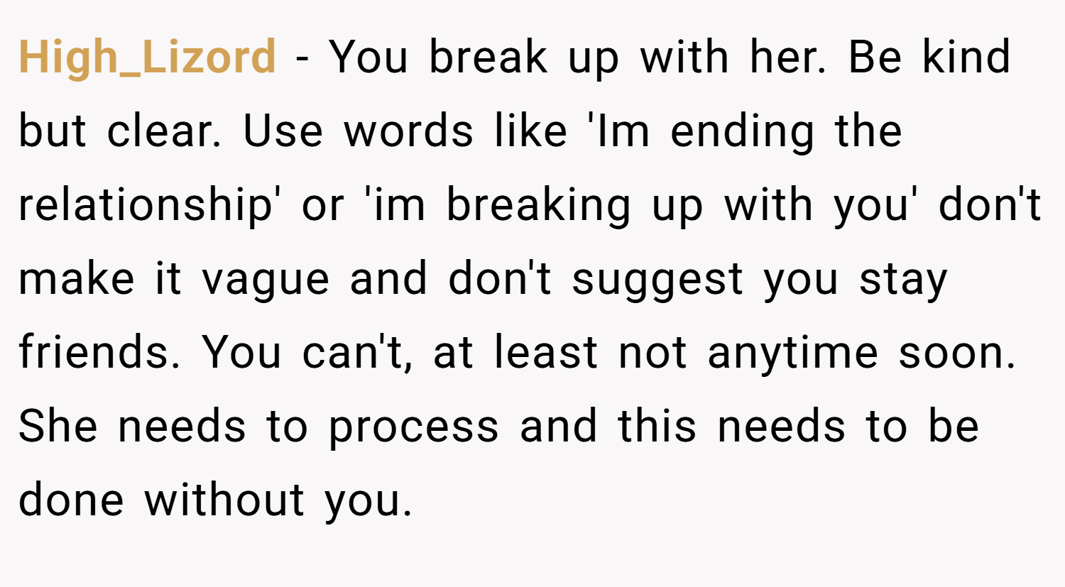 High_Lizord − You break up with her. Be kind but clear. Use words like 'Im ending the relationship' or 'im breaking up with you' don't make it vague and don't suggest you stay friends. You can't, at least not anytime soon. She needs to process and this needs to be done without you.