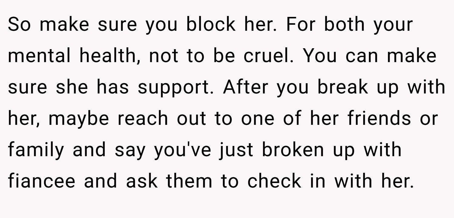 So make sure you block her. For both your mental health, not to be cruel. You can make sure she has support. After you break up with her, maybe reach out to one of her friends or family and say you've just broken up with fiancee and ask them to check in with her.