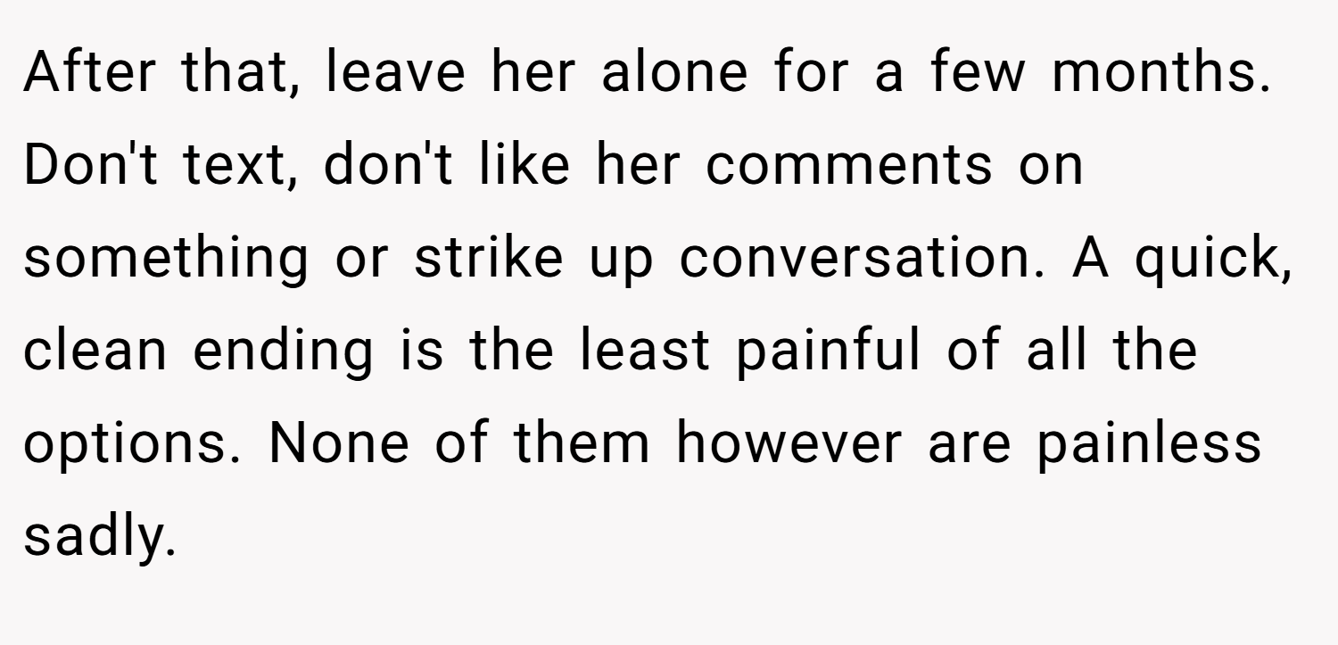 After that, leave her alone for a few months. Don't text, don't like her comments on something or strike up conversation. A quick, clean ending is the least painful of all the options. None of them however are painless sadly.