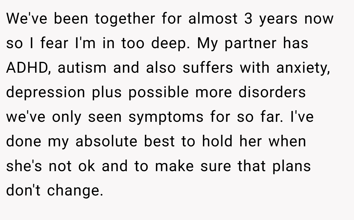 We've been together for almost 3 years now so I fear I'm in too deep. My partner has ADHD, autism and also suffers with anxiety, depression plus possible more disorders we've only seen symptoms for so far. I've done my absolute best to hold her when she's not ok and to make sure that plans don't change.
