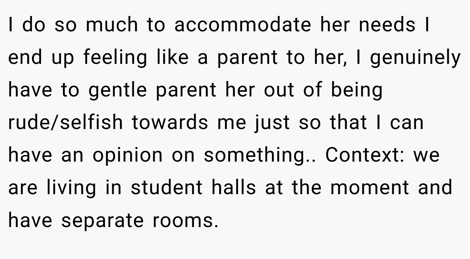 I do so much to accommodate her needs I end up feeling like a parent to her, I genuinely have to gentle parent her out of being rude/selfish towards me just so that I can have an opinion on something.. Context: we are living in student halls at the moment and have separate rooms.