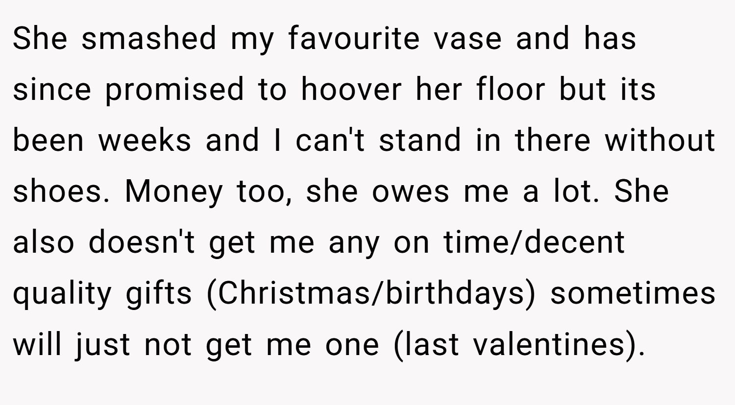 She smashed my favourite vase and has since promised to hoover her floor but its been weeks and I can't stand in there without shoes. Money too, she owes me a lot. She also doesn't get me any on time/decent quality gifts (Christmas/birthdays) sometimes will just not get me one (last valentines).