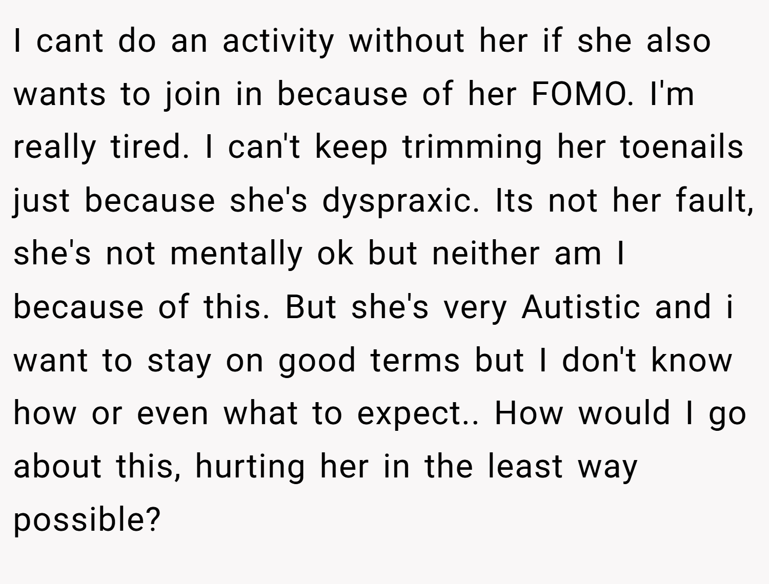 I cant do an activity without her if she also wants to join in because of her FOMO. I'm really tired. I can't keep trimming her toenails just because she's dyspraxic. Its not her fault, she's not mentally ok but neither am I because of this. But she's very Autistic and i want to stay on good terms but I don't know how or even what to expect.. How would I go about this, hurting her in the least way possible?