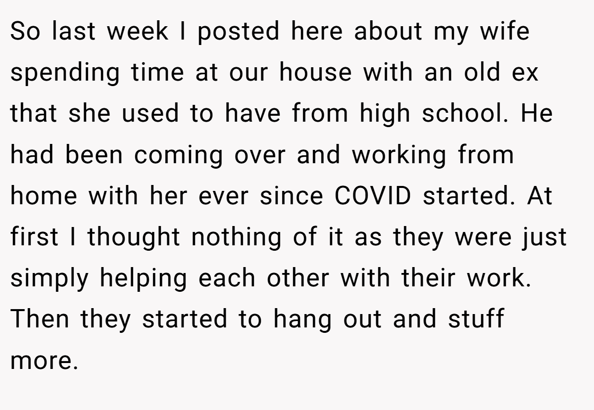 So last week I posted here about my wife spending time at our house with an old ex that she used to have from high school. He had been coming over and working from home with her ever since COVID started. At first I thought nothing of it as they were just simply helping each other with their work. Then they started to hang out and stuff more.
