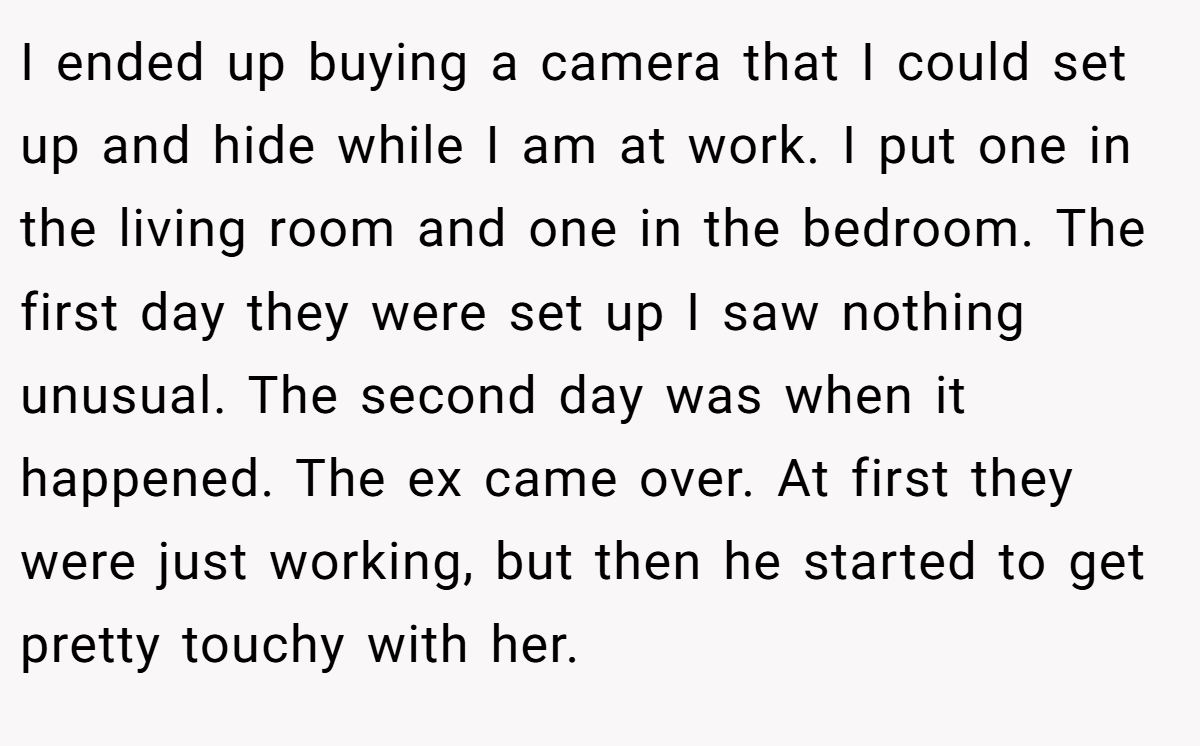 I ended up buying a camera that I could set up and hide while I am at work. I put one in the living room and one in the bedroom. The first day they were set up I saw nothing unusual. The second day was when it happened. The ex came over. At first they were just working, but then he started to get pretty touchy with her.