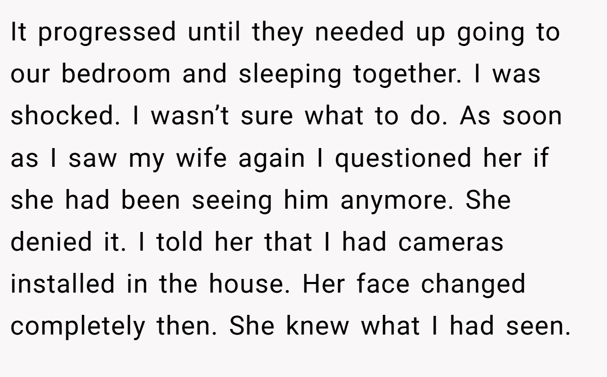 It progressed until they needed up going to our bedroom and sleeping together. I was shocked. I wasn’t sure what to do. As soon as I saw my wife again I questioned her if she had been seeing him anymore. She denied it. I told her that I had cameras installed in the house. Her face changed completely then. She knew what I had seen.