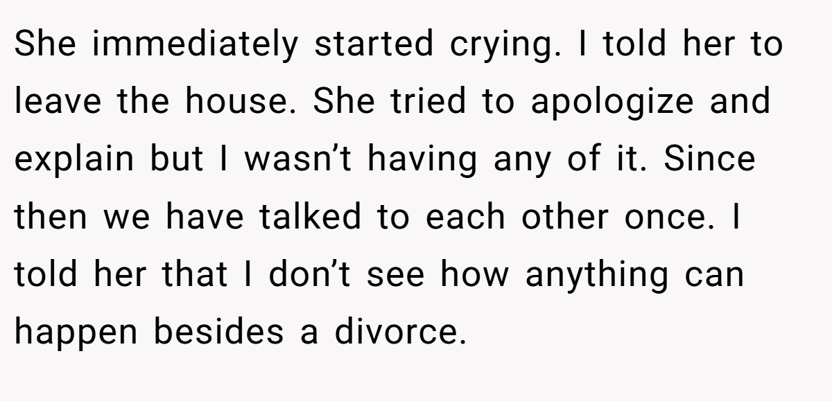 She immediately started crying. I told her to leave the house. She tried to apologize and explain but I wasn’t having any of it. Since then we have talked to each other once. I told her that I don’t see how anything can happen besides a divorce.