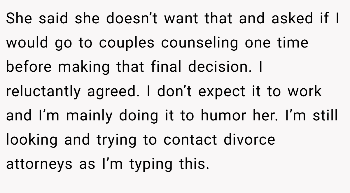 She said she doesn’t want that and asked if I would go to couples counseling one time before making that final decision. I reluctantly agreed. I don’t expect it to work and I’m mainly doing it to humor her. I’m still looking and trying to contact divorce attorneys as I’m typing this.
