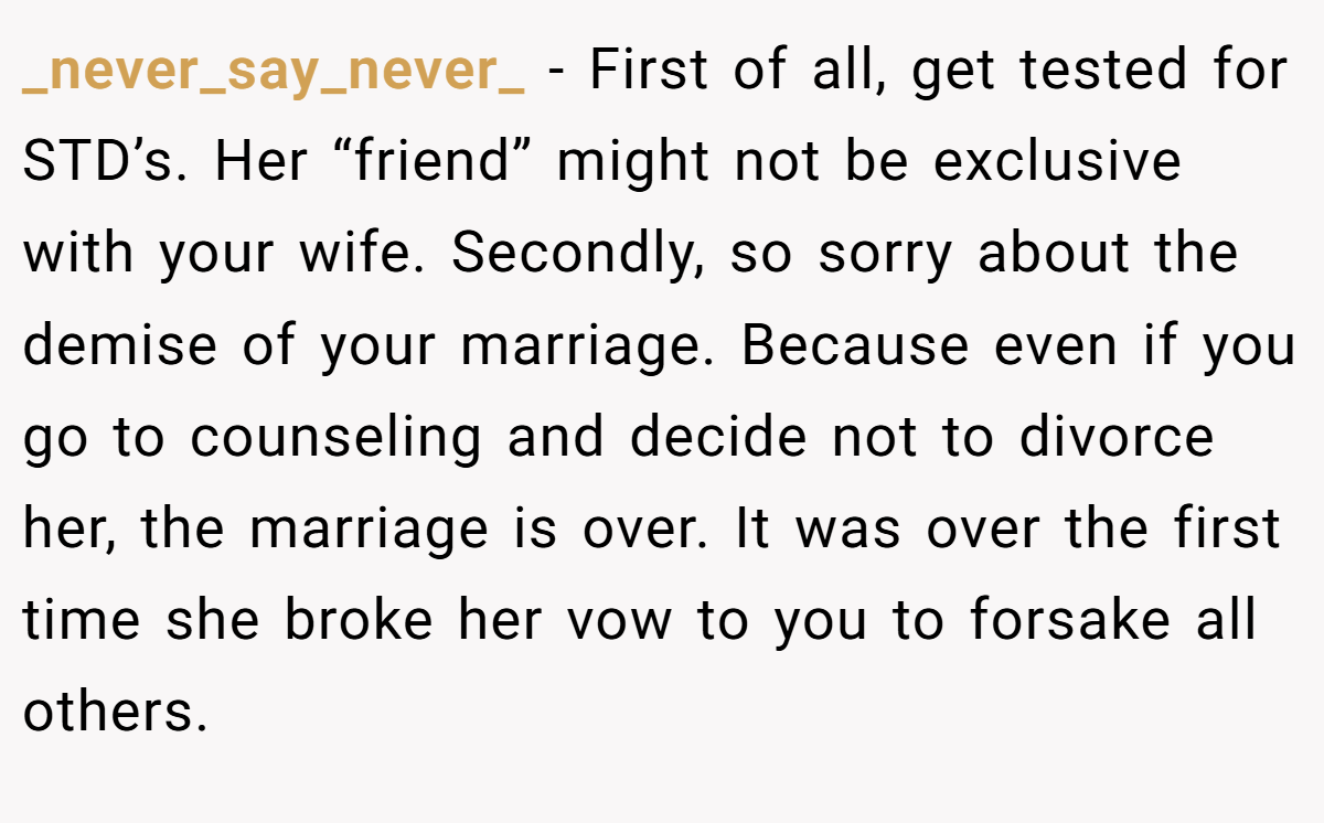 _never_say_never_ − First of all, get tested for STD’s. Her “friend” might not be exclusive with your wife. Secondly, so sorry about the demise of your marriage. Because even if you go to counseling and decide not to divorce her, the marriage is over. It was over the first time she broke her vow to you to forsake all others.