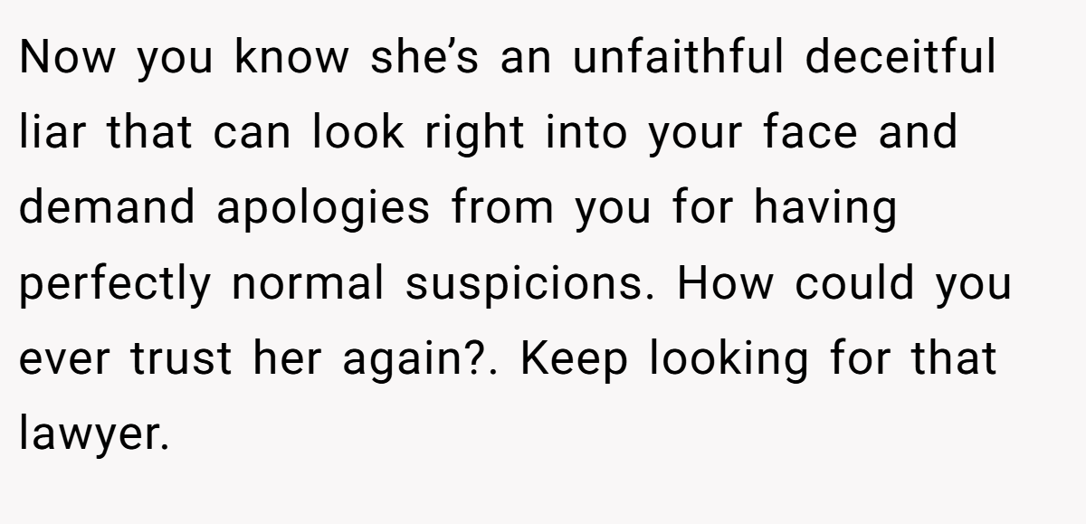 Now you know she’s an unfaithful deceitful liar that can look right into your face and demand apologies from you for having perfectly normal suspicions. How could you ever trust her again?. Keep looking for that lawyer.