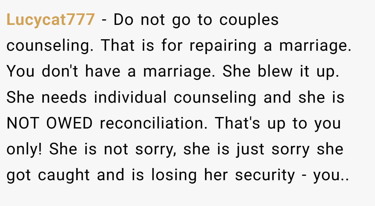 Lucycat777 − Do not go to couples counseling. That is for repairing a marriage. You don't have a marriage. She blew it up. She needs individual counseling and she is NOT OWED reconciliation. That's up to you only! She is not sorry, she is just sorry she got caught and is losing her security - you.. 