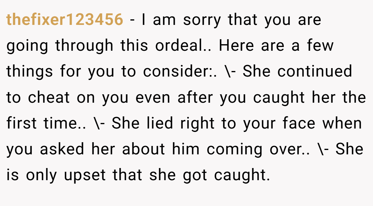 thefixer123456 − I am sorry that you are going through this ordeal.. Here are a few things for you to consider:. \- She continued to cheat on you even after you caught her the first time.. \- She lied right to your face when you asked her about him coming over.. \- She is only upset that she got caught.