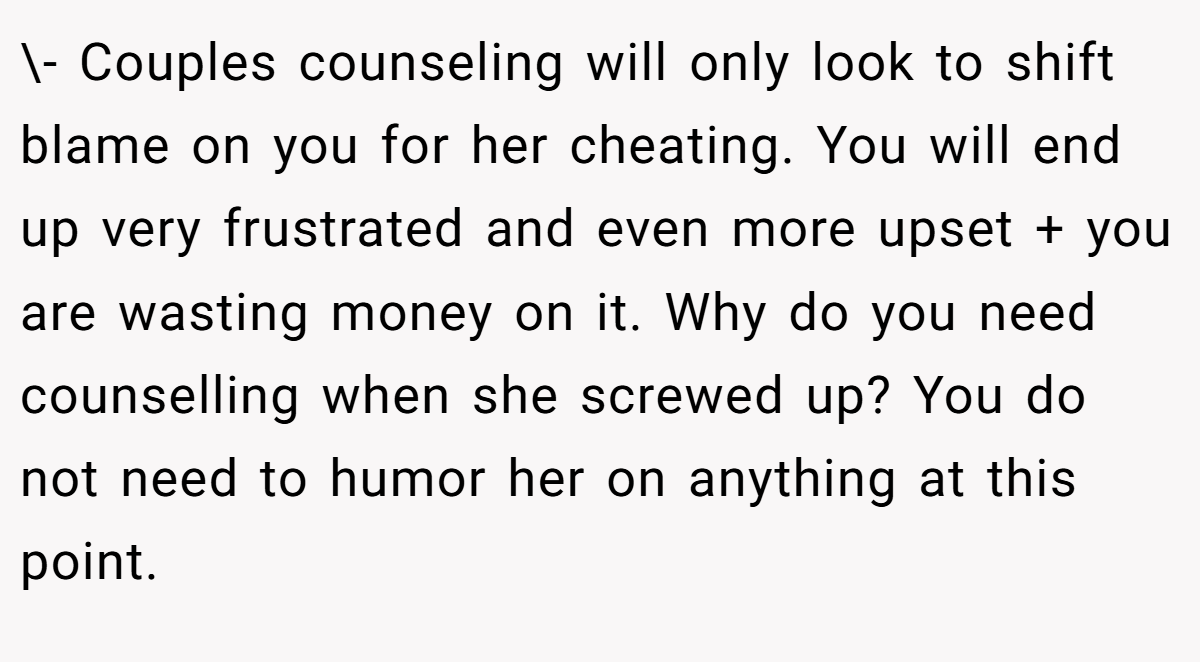\- Couples counseling will only look to shift blame on you for her cheating. You will end up very frustrated and even more upset + you are wasting money on it. Why do you need counselling when she screwed up? You do not need to humor her on anything at this point.