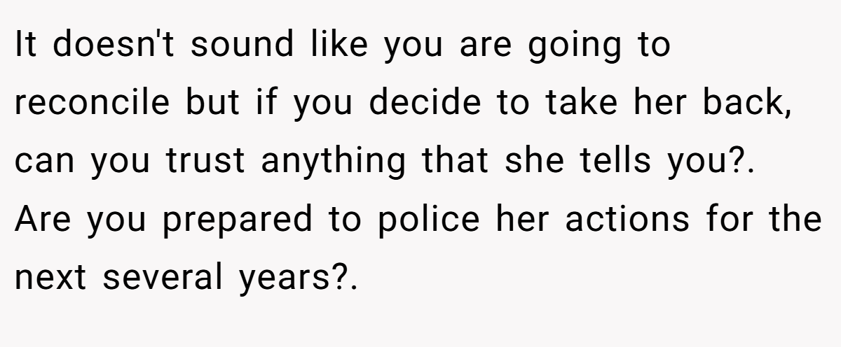 It doesn't sound like you are going to reconcile but if you decide to take her back, can you trust anything that she tells you?. Are you prepared to police her actions for the next several years?.