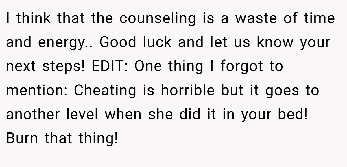 I think that the counseling is a waste of time and energy.. Good luck and let us know your next steps! EDIT: One thing I forgot to mention: Cheating is horrible but it goes to another level when she did it in your bed! Burn that thing!