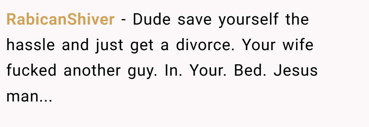RabicanShiver − Dude save yourself the hassle and just get a divorce. Your wife fucked another guy. In. Your. Bed. Jesus man...