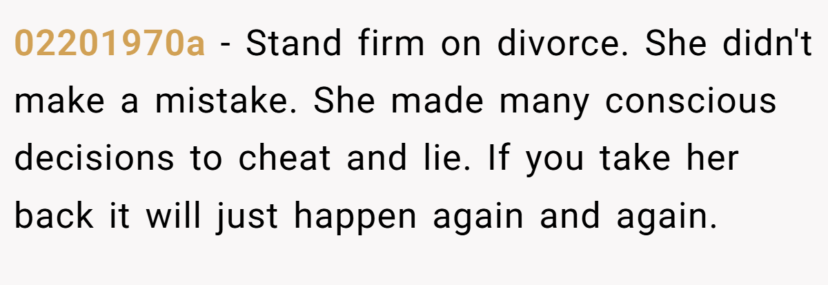 02201970a − Stand firm on divorce. She didn't make a mistake. She made many conscious decisions to cheat and lie. If you take her back it will just happen again and again.