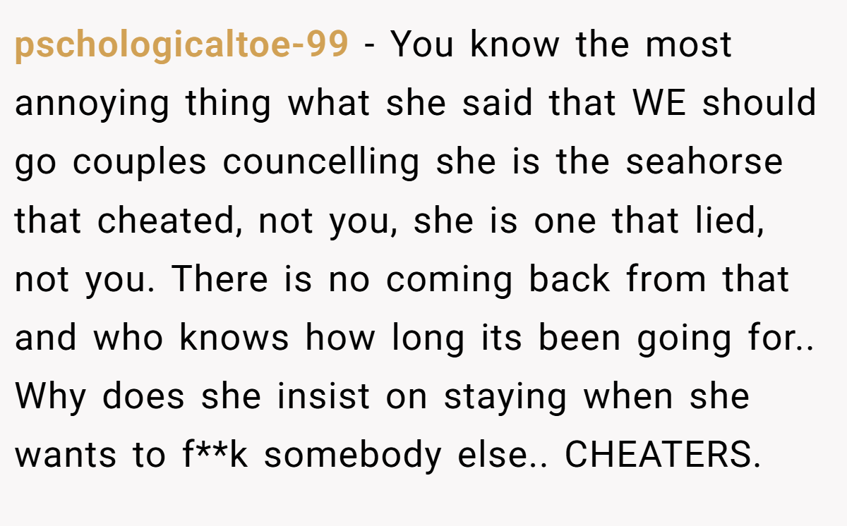 pschologicaltoe-99 − You know the most annoying thing what she said that WE should go couples councelling she is the seahorse that cheated, not you, she is one that lied, not you. There is no coming back from that and who knows how long its been going for.. Why does she insist on staying when she wants to f**k somebody else.. CHEATERS.