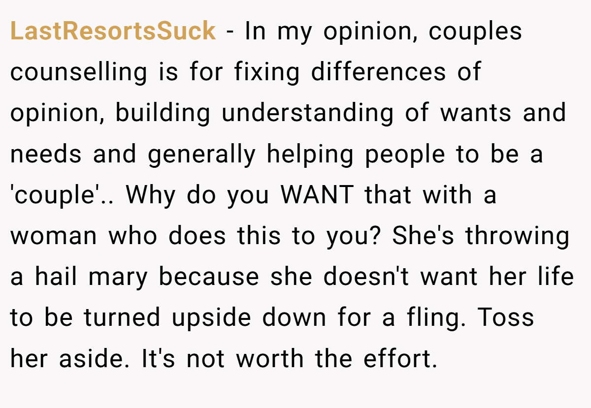 LastResortsSuck − In my opinion, couples counselling is for fixing differences of opinion, building understanding of wants and needs and generally helping people to be a 'couple'.. Why do you WANT that with a woman who does this to you? She's throwing a hail mary because she doesn't want her life to be turned upside down for a fling. Toss her aside. It's not worth the effort.