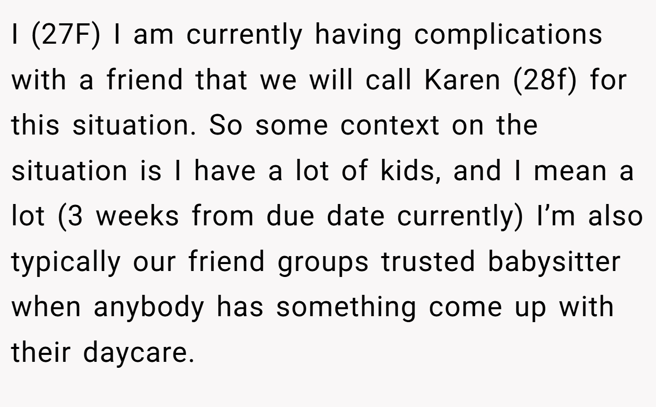 I (27F) I am currently having complications with a friend that we will call Karen (28f) for this situation. So some context on the situation is I have a lot of kids, and I mean a lot (3 weeks from due date currently) I’m also typically our friend groups trusted babysitter when anybody has something come up with their daycare.