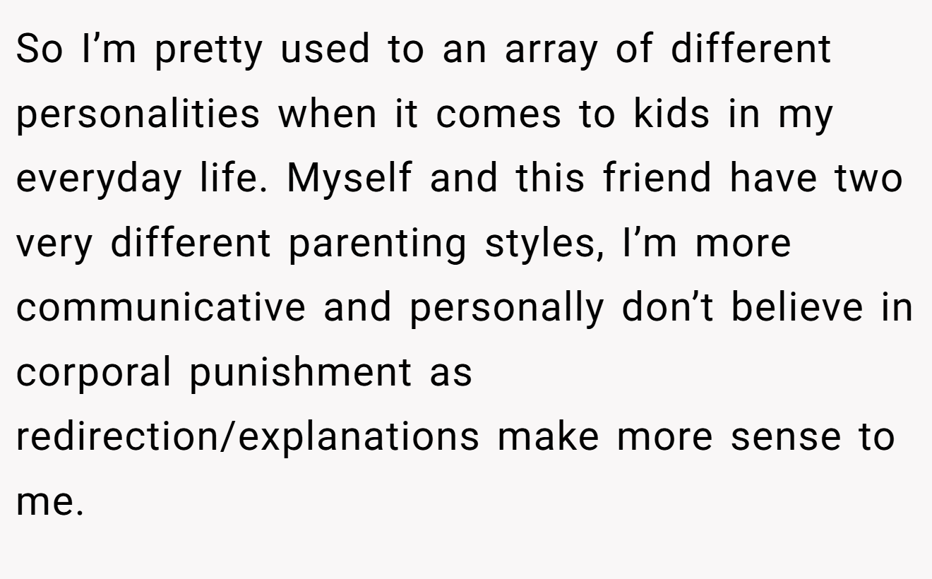 So I’m pretty used to an array of different personalities when it comes to kids in my everyday life. Myself and this friend have two very different parenting styles, I’m more communicative and personally don’t believe in corporal punishment as redirection/explanations make more sense to me.