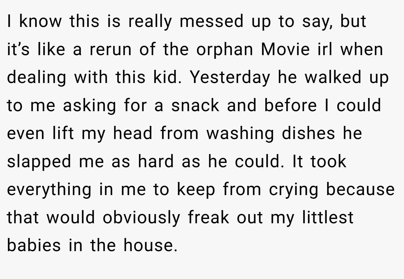 I know this is really messed up to say, but it’s like a rerun of the orphan Movie irl when dealing with this kid. Yesterday he walked up to me asking for a snack and before I could even lift my head from washing dishes he slapped me as hard as he could. It took everything in me to keep from crying because that would obviously freak out my littlest babies in the house.