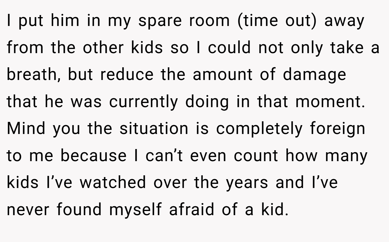 I put him in my spare room (time out) away from the other kids so I could not only take a breath, but reduce the amount of damage that he was currently doing in that moment. Mind you the situation is completely foreign to me because I can’t even count how many kids I’ve watched over the years and I’ve never found myself afraid of a kid.