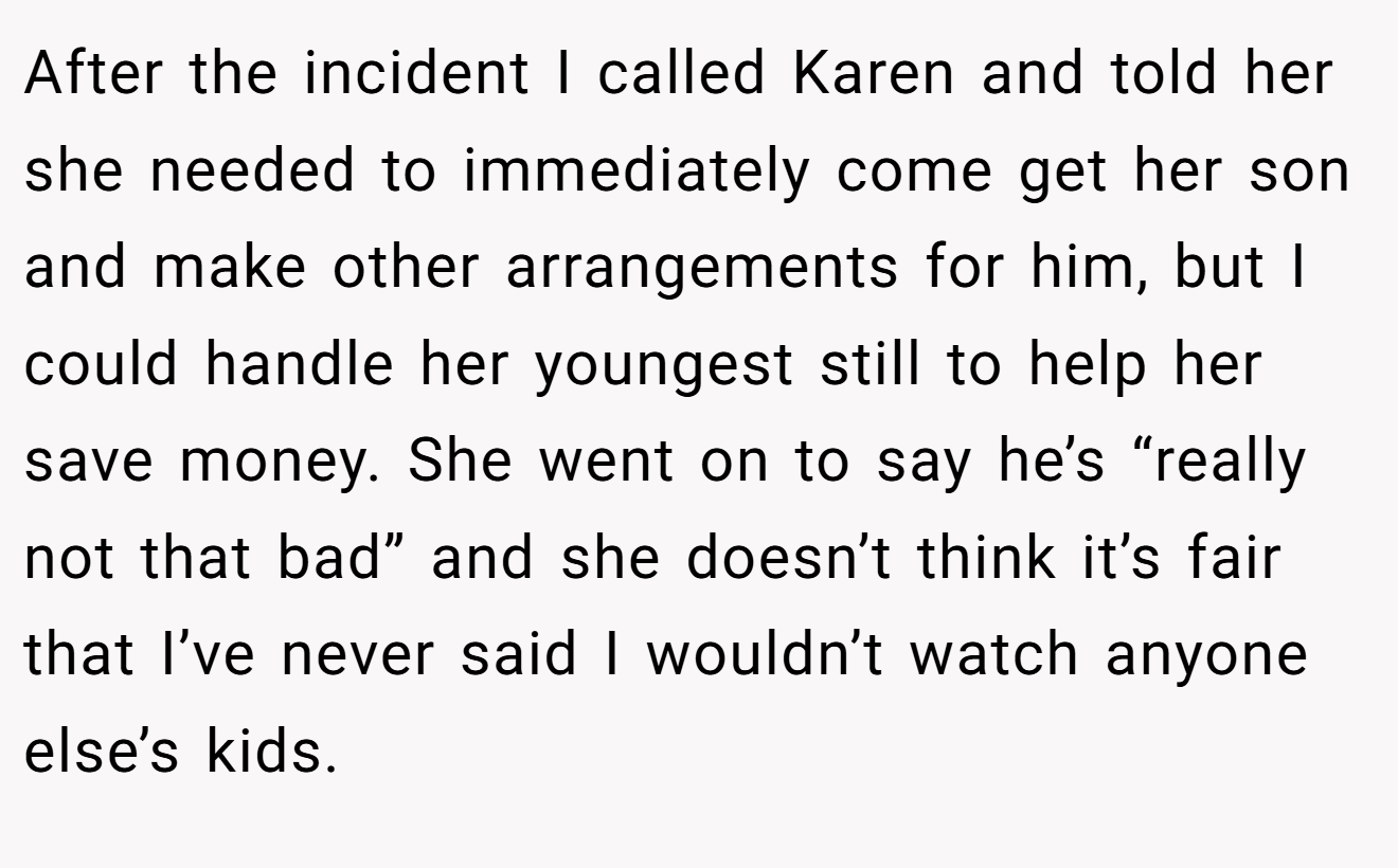 After the incident I called Karen and told her she needed to immediately come get her son and make other arrangements for him, but I could handle her youngest still to help her save money. She went on to say he’s “really not that bad” and she doesn’t think it’s fair that I’ve never said I wouldn’t watch anyone else’s kids.