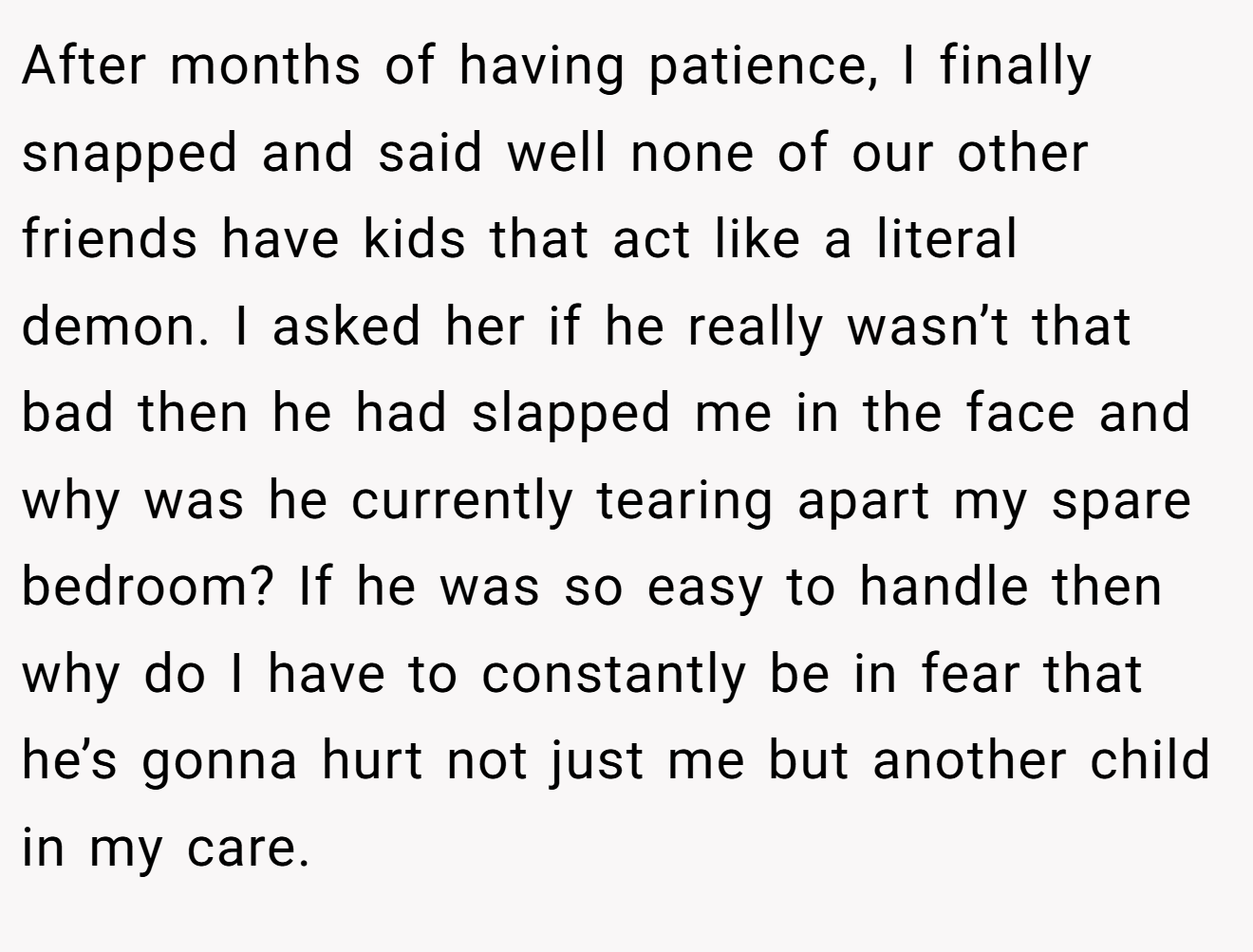 After months of having patience, I finally snapped and said well none of our other friends have kids that act like a literal demon. I asked her if he really wasn’t that bad then he had slapped me in the face and why was he currently tearing apart my spare bedroom? If he was so easy to handle then why do I have to constantly be in fear that he’s gonna hurt not just me but another child in my care.