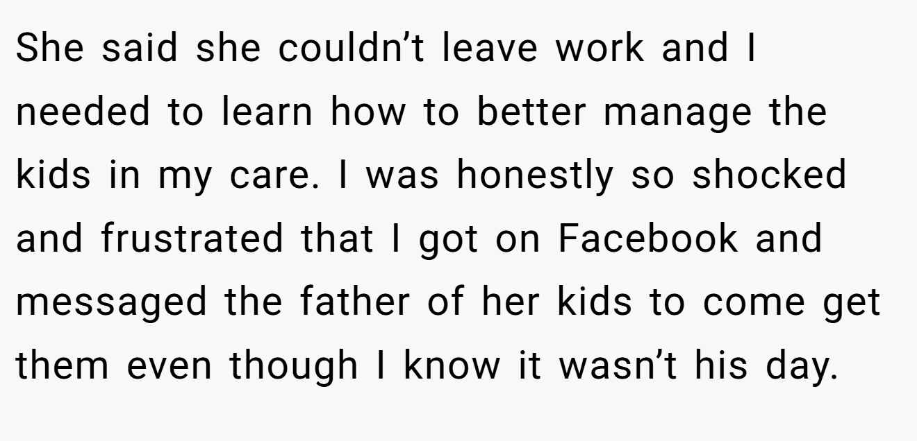 She said she couldn’t leave work and I needed to learn how to better manage the kids in my care. I was honestly so shocked and frustrated that I got on Facebook and messaged the father of her kids to come get them even though I know it wasn’t his day.