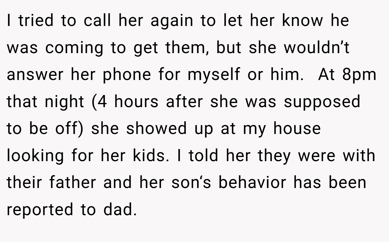 I tried to call her again to let her know he was coming to get them, but she wouldn’t answer her phone for myself or him.  At 8pm that night (4 hours after she was supposed to be off) she showed up at my house looking for her kids. I told her they were with their father and her son‘s behavior has been reported to dad.