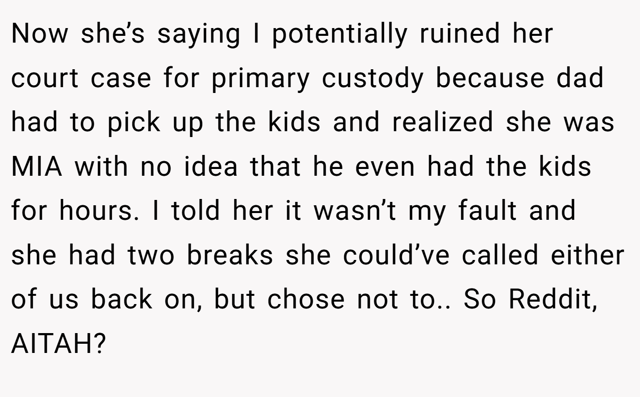 Now she’s saying I potentially ruined her court case for primary custody because dad had to pick up the kids and realized she was MIA with no idea that he even had the kids for hours. I told her it wasn’t my fault and she had two breaks she could’ve called either of us back on, but chose not to.. So Reddit, AITAH?