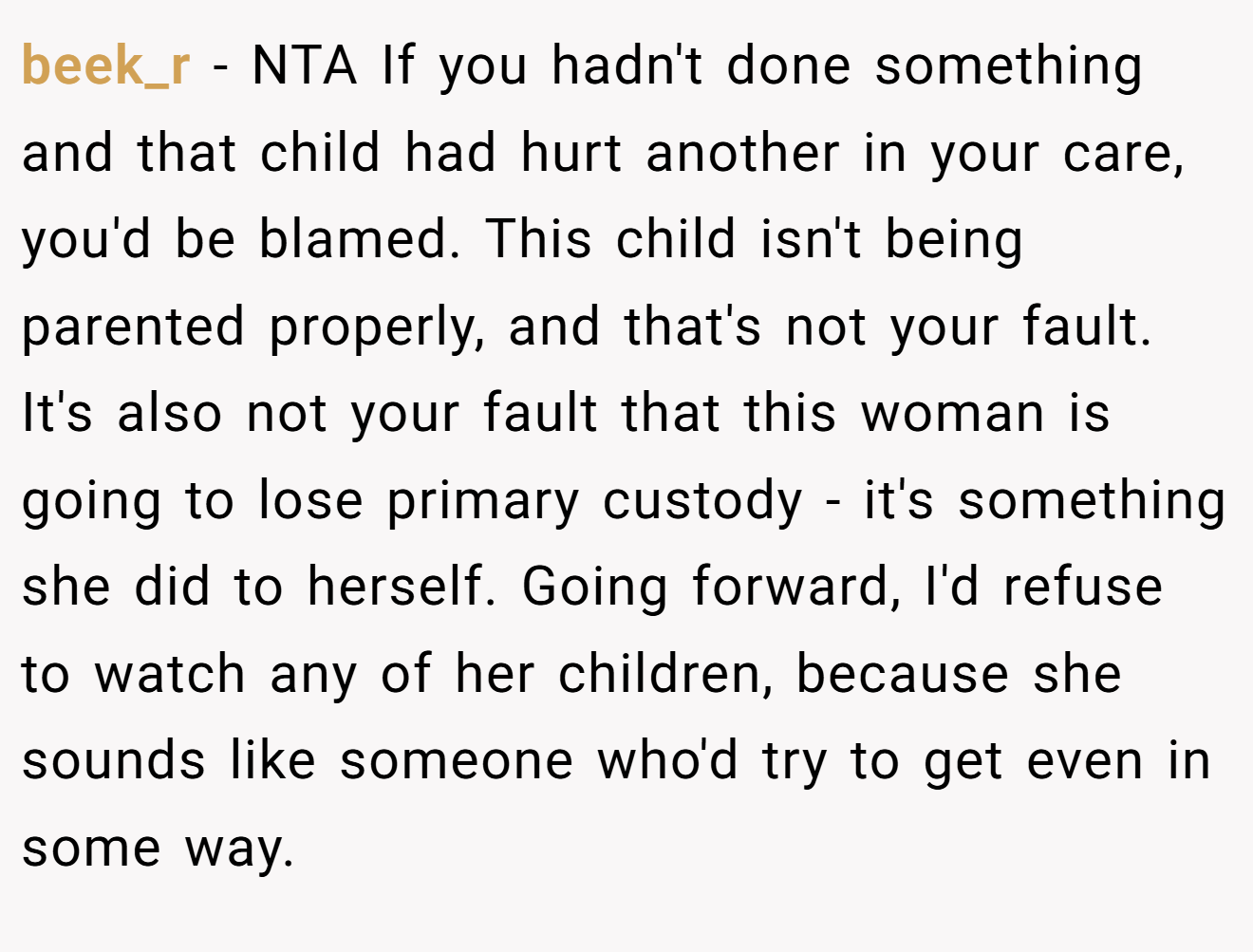 beek_r − NTA If you hadn't done something and that child had hurt another in your care, you'd be blamed. This child isn't being parented properly, and that's not your fault. It's also not your fault that this woman is going to lose primary custody - it's something she did to herself. Going forward, I'd refuse to watch any of her children, because she sounds like someone who'd try to get even in some way.