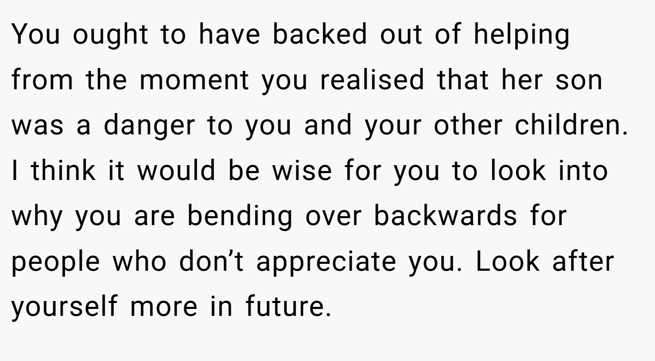 You ought to have backed out of helping from the moment you realised that her son was a danger to you and your other children. I think it would be wise for you to look into why you are bending over backwards for people who don’t appreciate you. Look after yourself more in future.