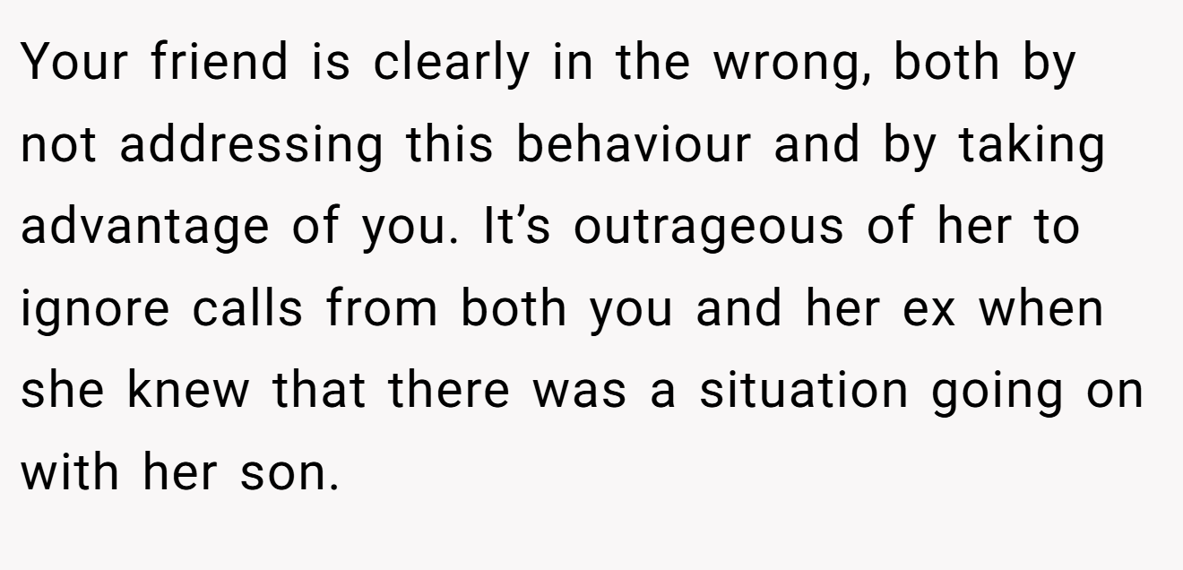 Your friend is clearly in the wrong, both by not addressing this behaviour and by taking advantage of you. It’s outrageous of her to ignore calls from both you and her ex when she knew that there was a situation going on with her son.