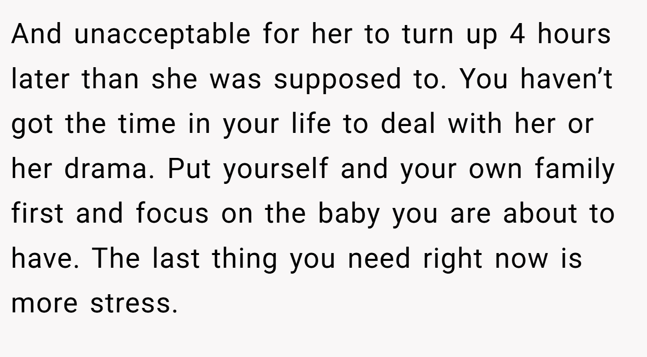 And unacceptable for her to turn up 4 hours later than she was supposed to. You haven’t got the time in your life to deal with her or her drama. Put yourself and your own family first and focus on the baby you are about to have. The last thing you need right now is more stress.
