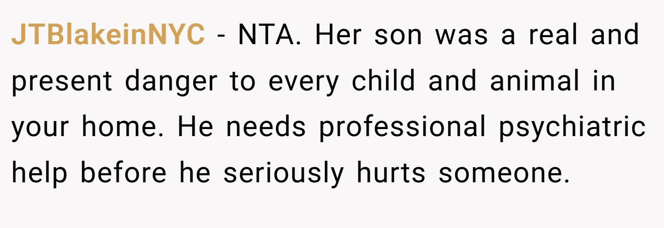 JTBlakeinNYC − NTA. Her son was a real and present danger to every child and animal in your home. He needs professional psychiatric help before he seriously hurts someone.