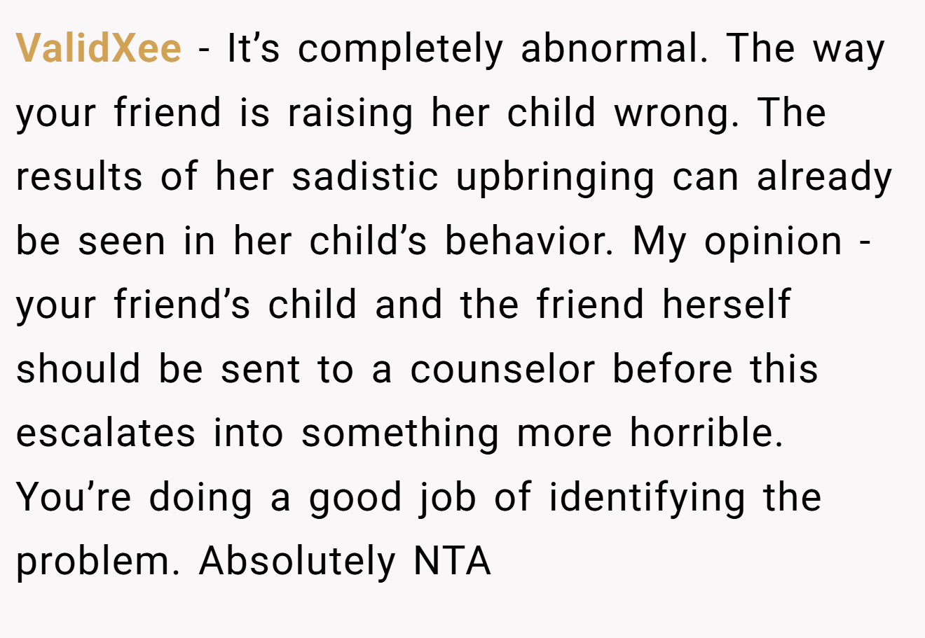 ValidXee − It’s completely abnormal. The way your friend is raising her child wrong. The results of her sadistic upbringing can already be seen in her child’s behavior. My opinion - your friend’s child and the friend herself should be sent to a counselor before this escalates into something more horrible. You’re doing a good job of identifying the problem. Absolutely NTA