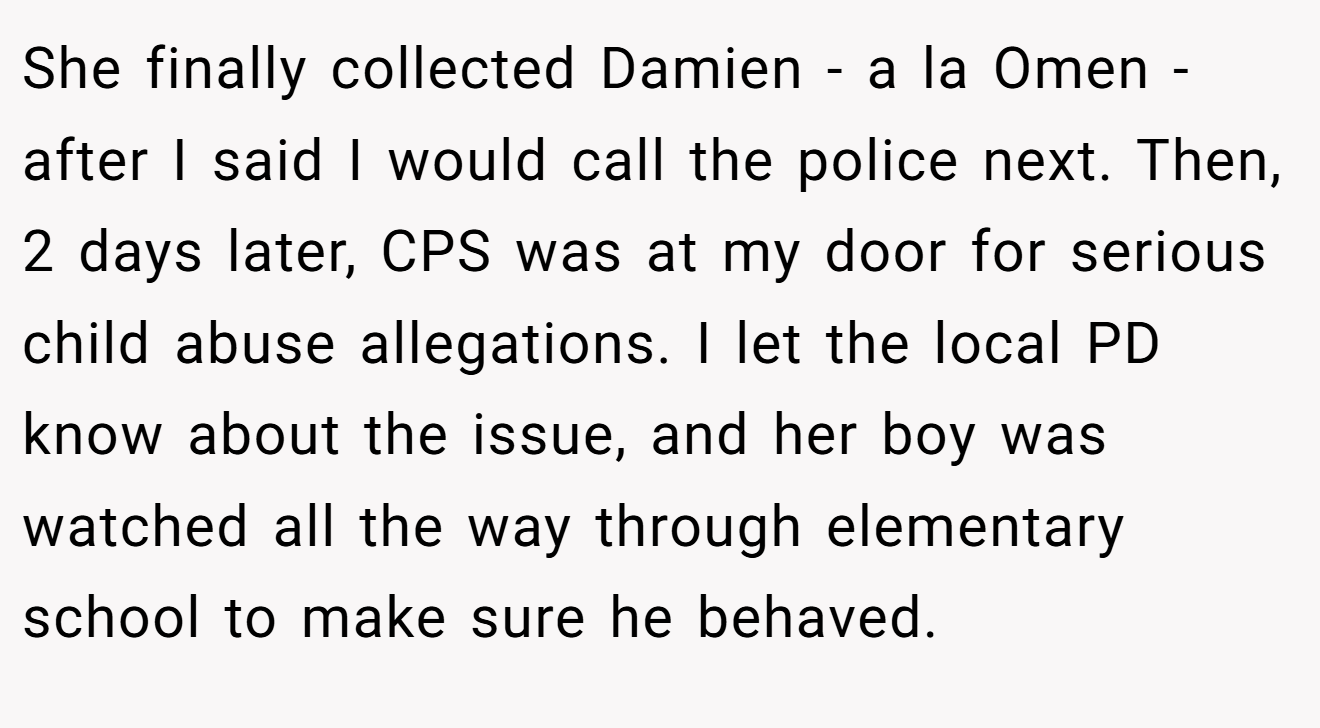 She finally collected Damien - a la Omen - after I said I would call the police next. Then, 2 days later, CPS was at my door for serious child abuse allegations. I let the local PD know about the issue, and her boy was watched all the way through elementary school to make sure he behaved.