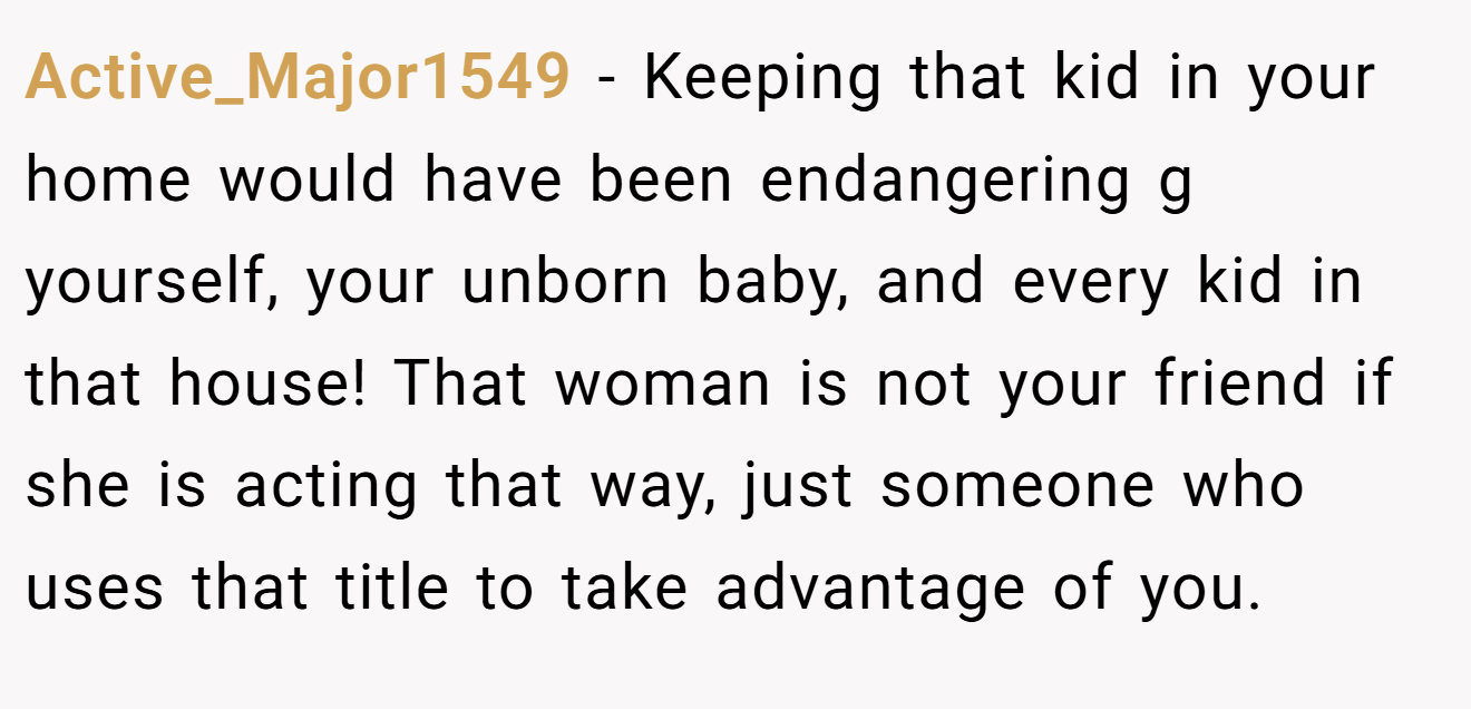 Active_Major1549 − Keeping that kid in your home would have been endangering g yourself, your unborn baby, and every kid in that house! That woman is not your friend if she is acting that way, just someone who uses that title to take advantage of you. 