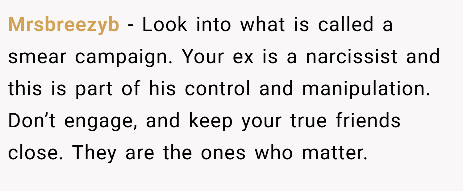 Mrsbreezyb − Look into what is called a smear campaign. Your ex is a narcissist and this is part of his control and manipulation. Don’t engage, and keep your true friends close. They are the ones who matter.