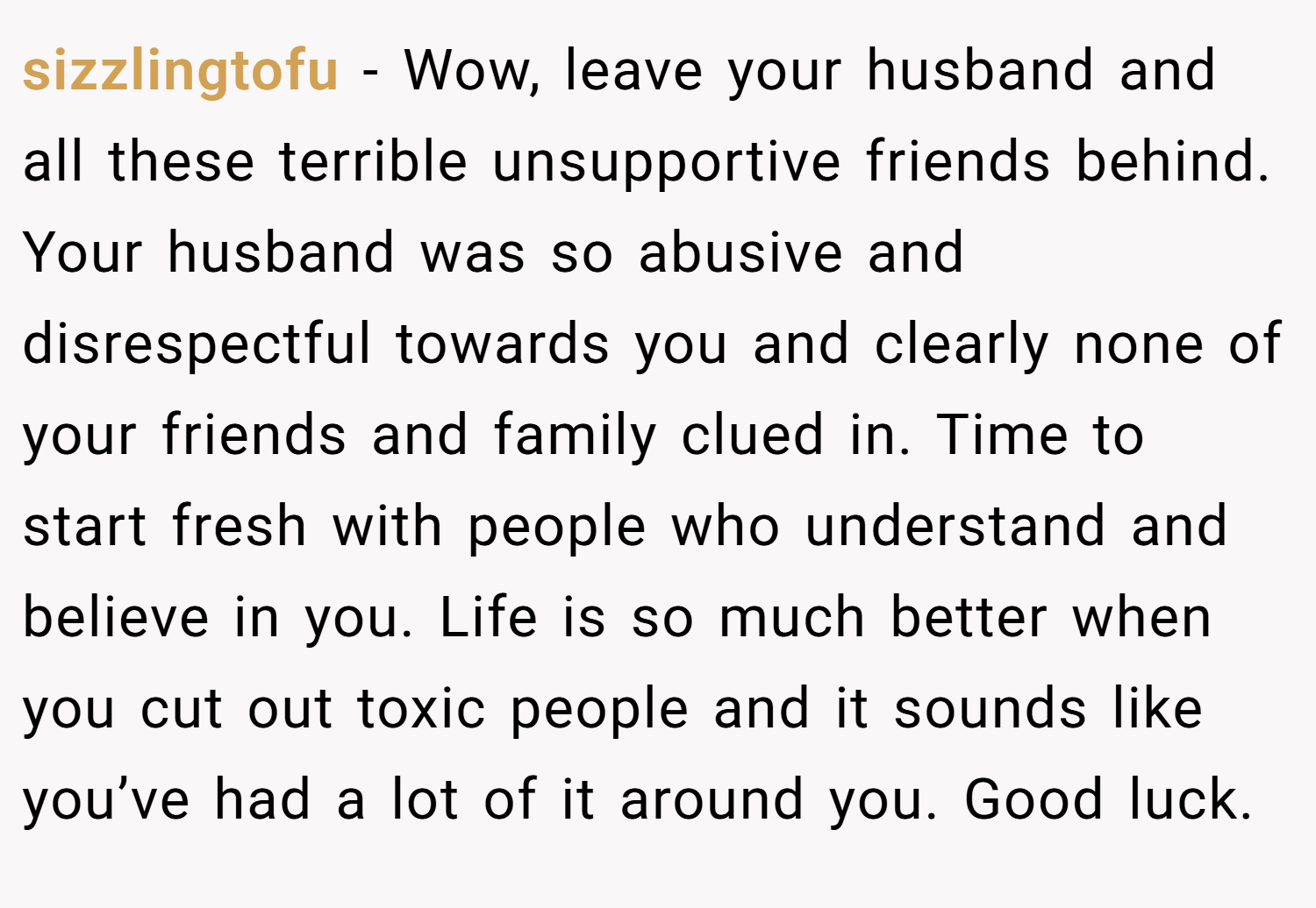 sizzlingtofu − Wow, leave your husband and all these terrible unsupportive friends behind. Your husband was so abusive and disrespectful towards you and clearly none of your friends and family clued in. Time to start fresh with people who understand and believe in you. Life is so much better when you cut out toxic people and it sounds like you’ve had a lot of it around you. Good luck.
