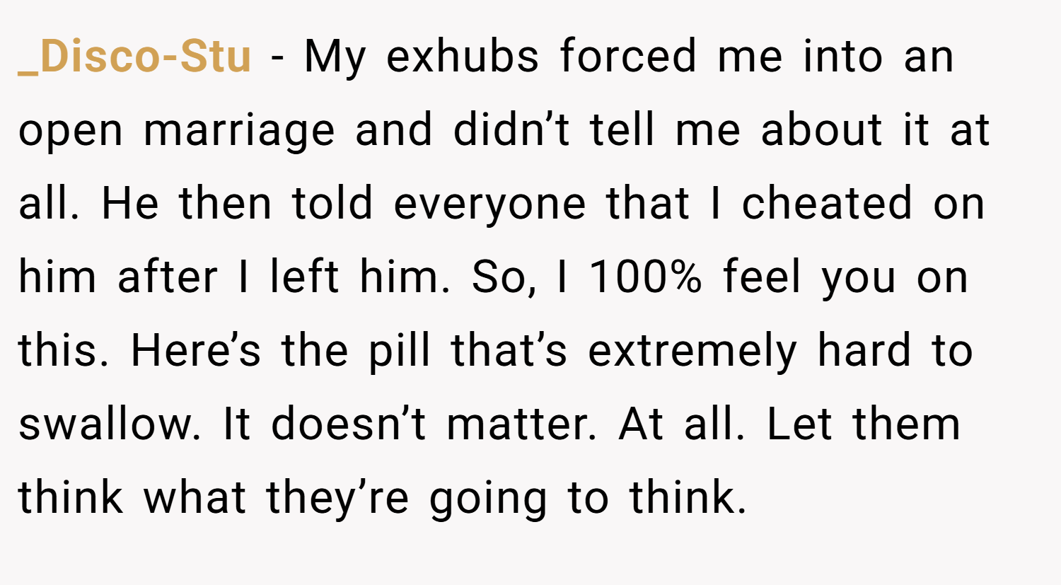 _Disco-Stu − My exhubs forced me into an open marriage and didn’t tell me about it at all. He then told everyone that I cheated on him after I left him. So, I 100% feel you on this. Here’s the pill that’s extremely hard to swallow. It doesn’t matter. At all. Let them think what they’re going to think.