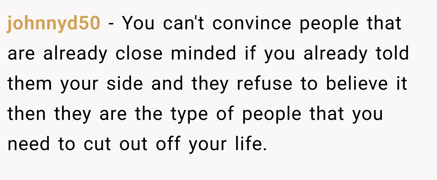 johnnyd50 − You can't convince people that are already close minded if you already told them your side and they refuse to believe it then they are the type of people that you need to cut out off your life.