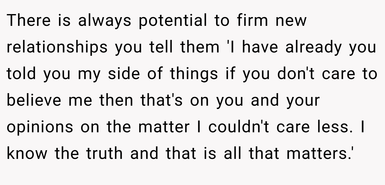 There is always potential to firm new relationships you tell them 'I have already you told you my side of things if you don't care to believe me then that's on you and your opinions on the matter I couldn't care less. I know the truth and that is all that matters.'