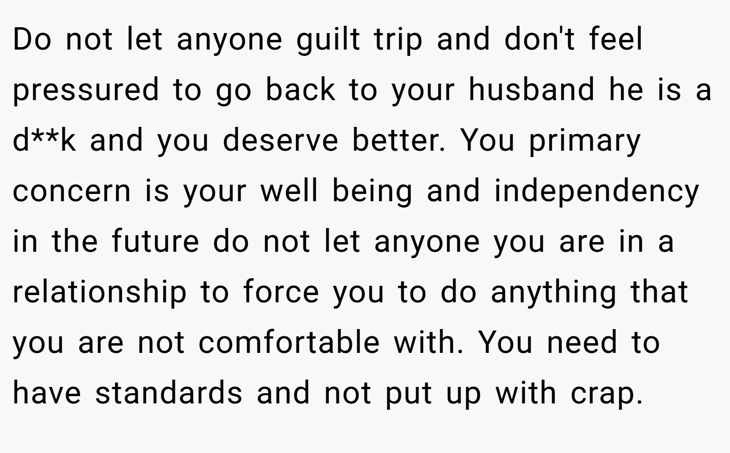 Do not let anyone guilt trip and don't feel pressured to go back to your husband he is a d**k and you deserve better. You primary concern is your well being and independency in the future do not let anyone you are in a relationship to force you to do anything that you are not comfortable with. You need to have standards and not put up with crap.