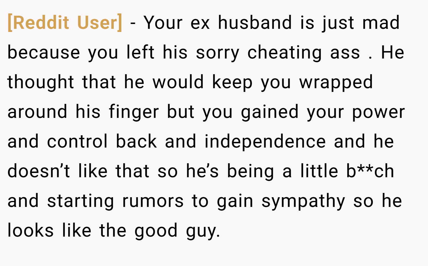 [Reddit User] − Your ex husband is just mad because you left his sorry cheating ass . He thought that he would keep you wrapped around his finger but you gained your power and control back and independence and he doesn’t like that so he’s being a little b**ch and starting rumors to gain sympathy so he looks like the good guy.