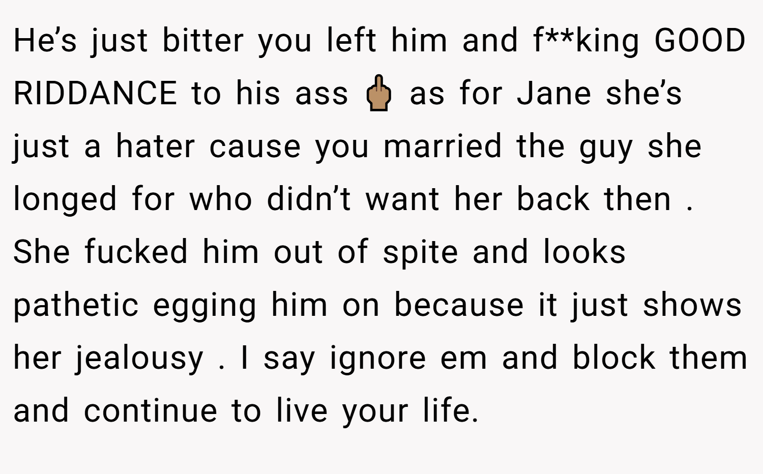 He’s just bitter you left him and f**king GOOD RIDDANCE to his ass 🖕🏽 as for Jane she’s just a hater cause you married the guy she longed for who didn’t want her back then . She fucked him out of spite and looks pathetic egging him on because it just shows her jealousy . I say ignore em and block them and continue to live your life.